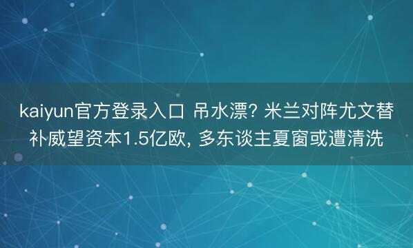 kaiyun官方登录入口 吊水漂? 米兰对阵尤文替补威望资本1.5亿欧， 多东谈主夏窗或遭清洗