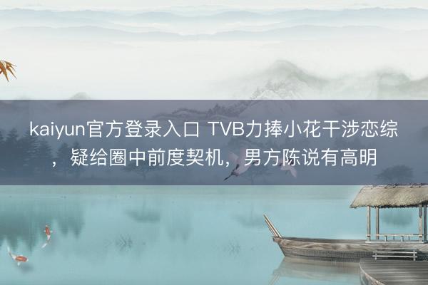 kaiyun官方登录入口 TVB力捧小花干涉恋综，疑给圈中前度契机，男方陈说有高明