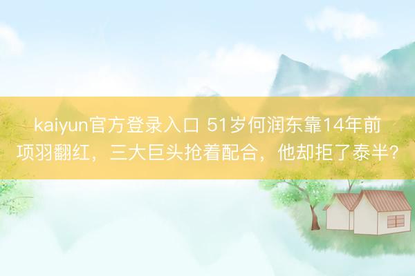 kaiyun官方登录入口 51岁何润东靠14年前项羽翻红，三大巨头抢着配合，他却拒了泰半？
