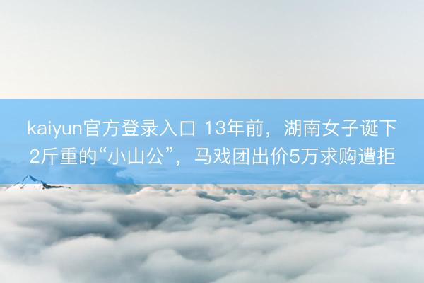kaiyun官方登录入口 13年前，湖南女子诞下2斤重的“小山公”，马戏团出价5万求购遭拒
