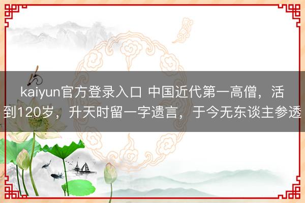 kaiyun官方登录入口 中国近代第一高僧，活到120岁，升天时留一字遗言，于今无东谈主参透