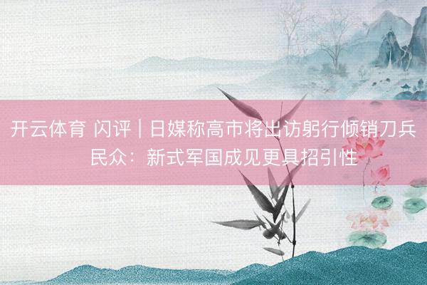 开云体育 闪评 | 日媒称高市将出访躬行倾销刀兵   民众：新式军国成见更具招引性