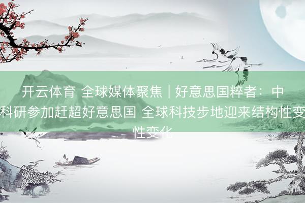 开云体育 全球媒体聚焦 | 好意思国粹者：中国科研参加赶超好意思国 全球科技步地迎来结构性变化