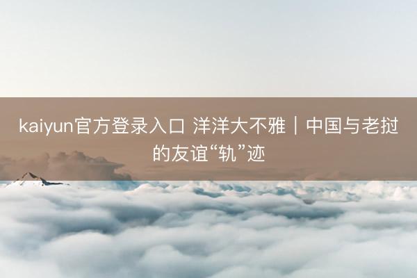 kaiyun官方登录入口 洋洋大不雅｜中国与老挝的友谊“轨”迹