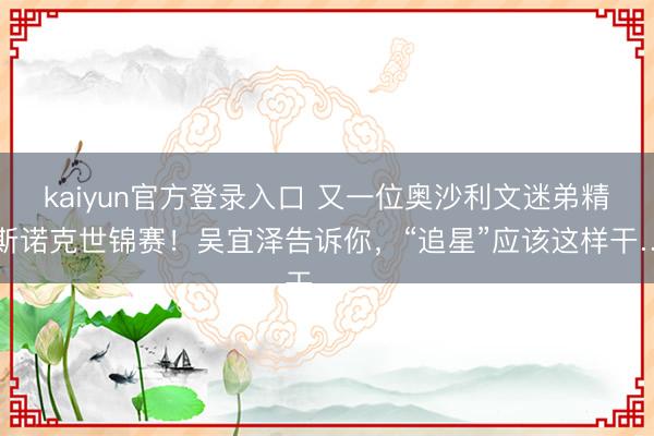 kaiyun官方登录入口 又一位奥沙利文迷弟精明斯诺克世锦赛！吴宜泽告诉你，“追星”应该这样干……