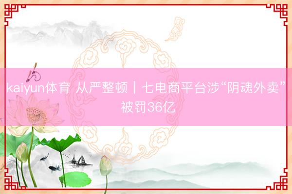 kaiyun体育 从严整顿｜七电商平台涉“阴魂外卖” 被罚36亿