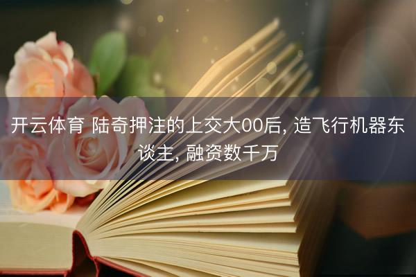 开云体育 陆奇押注的上交大00后, 造飞行机器东谈主, 融资数千万