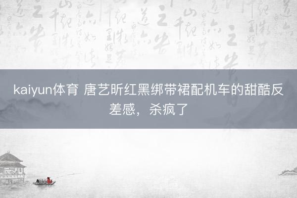 kaiyun体育 唐艺昕红黑绑带裙配机车的甜酷反差感，杀疯了