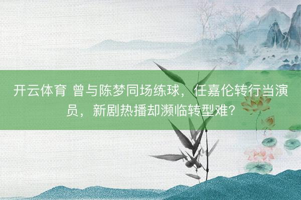 开云体育 曾与陈梦同场练球，任嘉伦转行当演员，新剧热播却濒临转型难?