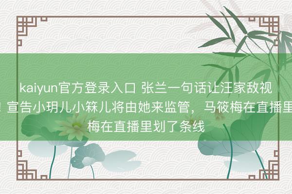 kaiyun官方登录入口 张兰一句话让汪家敌视透彻变了! 宣告小玥儿小箖儿将由她来监管，马筱梅在直播里划了条线